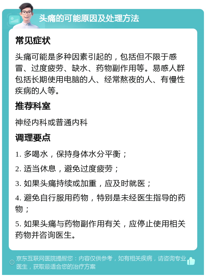 头痛的可能原因及处理方法 常见症状 头痛可能是多种因素引起的，包括但不限于感冒、过度疲劳、缺水、药物副作用等。易感人群包括长期使用电脑的人、经常熬夜的人、有慢性疾病的人等。 推荐科室 神经内科或普通内科 调理要点 1. 多喝水，保持身体水分平衡； 2. 适当休息，避免过度疲劳； 3. 如果头痛持续或加重，应及时就医； 4. 避免自行服用药物，特别是未经医生指导的药物； 5. 如果头痛与药物副作用有关，应停止使用相关药物并咨询医生。