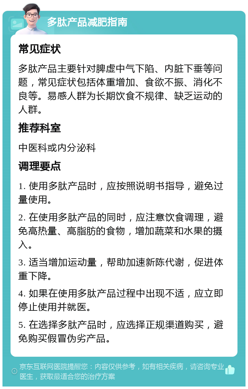 多肽产品减肥指南 常见症状 多肽产品主要针对脾虚中气下陷、内脏下垂等问题，常见症状包括体重增加、食欲不振、消化不良等。易感人群为长期饮食不规律、缺乏运动的人群。 推荐科室 中医科或内分泌科 调理要点 1. 使用多肽产品时，应按照说明书指导，避免过量使用。 2. 在使用多肽产品的同时，应注意饮食调理，避免高热量、高脂肪的食物，增加蔬菜和水果的摄入。 3. 适当增加运动量，帮助加速新陈代谢，促进体重下降。 4. 如果在使用多肽产品过程中出现不适，应立即停止使用并就医。 5. 在选择多肽产品时，应选择正规渠道购买，避免购买假冒伪劣产品。