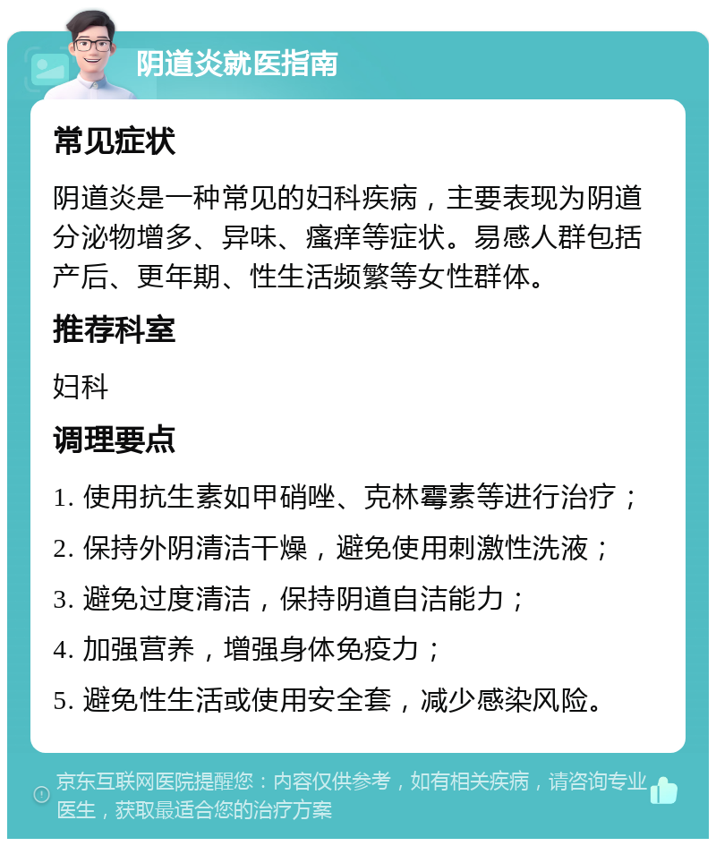 阴道炎就医指南 常见症状 阴道炎是一种常见的妇科疾病，主要表现为阴道分泌物增多、异味、瘙痒等症状。易感人群包括产后、更年期、性生活频繁等女性群体。 推荐科室 妇科 调理要点 1. 使用抗生素如甲硝唑、克林霉素等进行治疗； 2. 保持外阴清洁干燥，避免使用刺激性洗液； 3. 避免过度清洁，保持阴道自洁能力； 4. 加强营养，增强身体免疫力； 5. 避免性生活或使用安全套，减少感染风险。