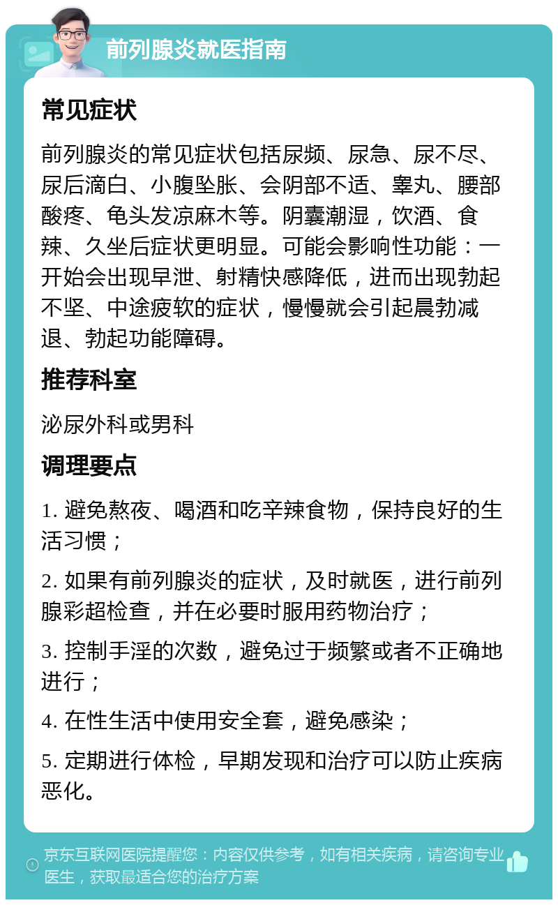 前列腺炎就医指南 常见症状 前列腺炎的常见症状包括尿频、尿急、尿不尽、尿后滴白、小腹坠胀、会阴部不适、睾丸、腰部酸疼、龟头发凉麻木等。阴囊潮湿，饮酒、食辣、久坐后症状更明显。可能会影响性功能：一开始会出现早泄、射精快感降低，进而出现勃起不坚、中途疲软的症状，慢慢就会引起晨勃减退、勃起功能障碍。 推荐科室 泌尿外科或男科 调理要点 1. 避免熬夜、喝酒和吃辛辣食物，保持良好的生活习惯； 2. 如果有前列腺炎的症状，及时就医，进行前列腺彩超检查，并在必要时服用药物治疗； 3. 控制手淫的次数，避免过于频繁或者不正确地进行； 4. 在性生活中使用安全套，避免感染； 5. 定期进行体检，早期发现和治疗可以防止疾病恶化。