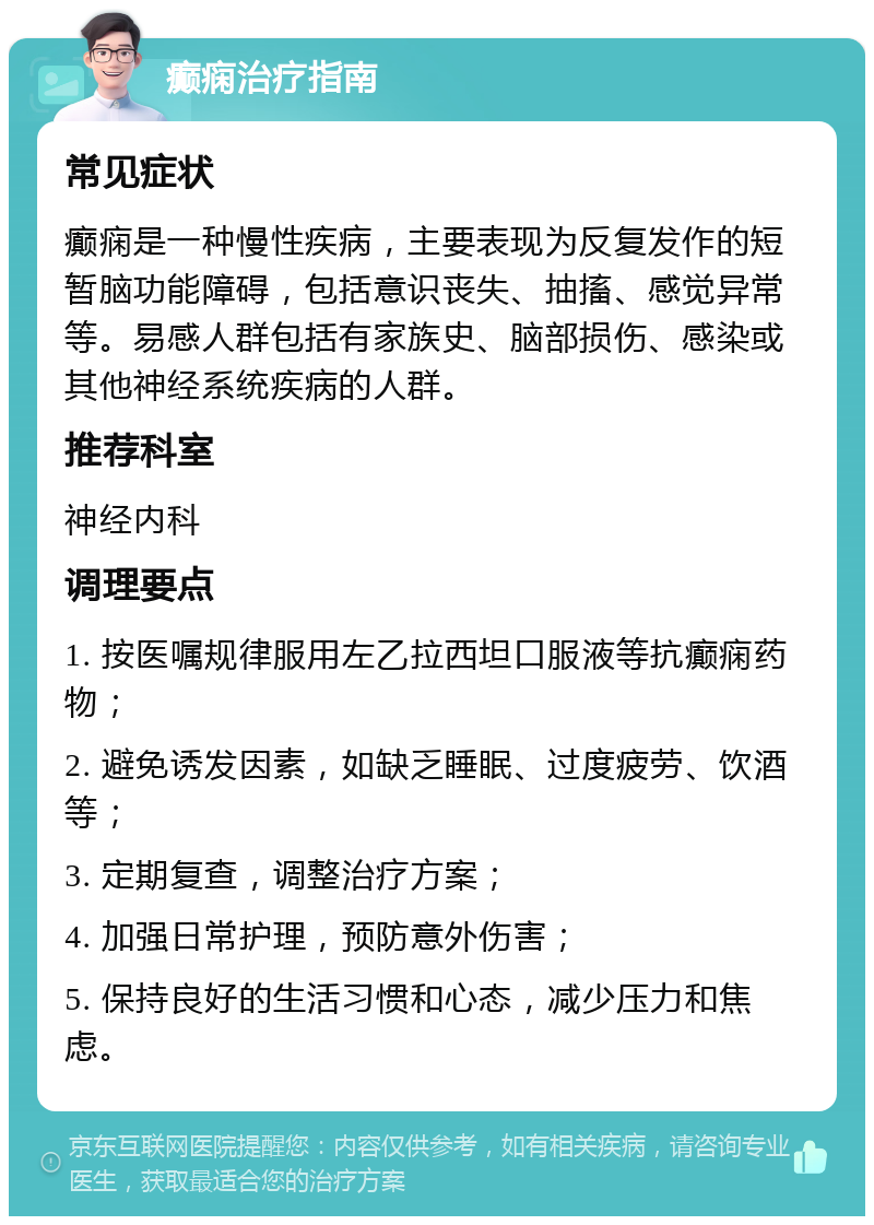 癫痫治疗指南 常见症状 癫痫是一种慢性疾病，主要表现为反复发作的短暂脑功能障碍，包括意识丧失、抽搐、感觉异常等。易感人群包括有家族史、脑部损伤、感染或其他神经系统疾病的人群。 推荐科室 神经内科 调理要点 1. 按医嘱规律服用左乙拉西坦口服液等抗癫痫药物； 2. 避免诱发因素，如缺乏睡眠、过度疲劳、饮酒等； 3. 定期复查，调整治疗方案； 4. 加强日常护理，预防意外伤害； 5. 保持良好的生活习惯和心态，减少压力和焦虑。