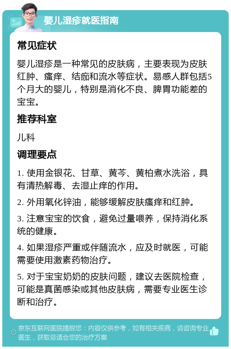 婴儿湿疹就医指南 常见症状 婴儿湿疹是一种常见的皮肤病，主要表现为皮肤红肿、瘙痒、结痂和流水等症状。易感人群包括5个月大的婴儿，特别是消化不良、脾胃功能差的宝宝。 推荐科室 儿科 调理要点 1. 使用金银花、甘草、黄芩、黄柏煮水洗浴，具有清热解毒、去湿止痒的作用。 2. 外用氧化锌油，能够缓解皮肤瘙痒和红肿。 3. 注意宝宝的饮食，避免过量喂养，保持消化系统的健康。 4. 如果湿疹严重或伴随流水，应及时就医，可能需要使用激素药物治疗。 5. 对于宝宝奶奶的皮肤问题，建议去医院检查，可能是真菌感染或其他皮肤病，需要专业医生诊断和治疗。