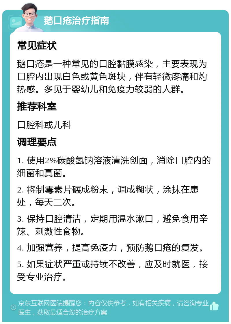 鹅口疮治疗指南 常见症状 鹅口疮是一种常见的口腔黏膜感染，主要表现为口腔内出现白色或黄色斑块，伴有轻微疼痛和灼热感。多见于婴幼儿和免疫力较弱的人群。 推荐科室 口腔科或儿科 调理要点 1. 使用2%碳酸氢钠溶液清洗创面，消除口腔内的细菌和真菌。 2. 将制霉素片碾成粉末，调成糊状，涂抹在患处，每天三次。 3. 保持口腔清洁，定期用温水漱口，避免食用辛辣、刺激性食物。 4. 加强营养，提高免疫力，预防鹅口疮的复发。 5. 如果症状严重或持续不改善，应及时就医，接受专业治疗。