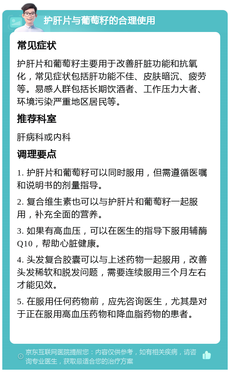 护肝片与葡萄籽的合理使用 常见症状 护肝片和葡萄籽主要用于改善肝脏功能和抗氧化，常见症状包括肝功能不佳、皮肤暗沉、疲劳等。易感人群包括长期饮酒者、工作压力大者、环境污染严重地区居民等。 推荐科室 肝病科或内科 调理要点 1. 护肝片和葡萄籽可以同时服用，但需遵循医嘱和说明书的剂量指导。 2. 复合维生素也可以与护肝片和葡萄籽一起服用，补充全面的营养。 3. 如果有高血压，可以在医生的指导下服用辅酶Q10，帮助心脏健康。 4. 头发复合胶囊可以与上述药物一起服用，改善头发稀软和脱发问题，需要连续服用三个月左右才能见效。 5. 在服用任何药物前，应先咨询医生，尤其是对于正在服用高血压药物和降血脂药物的患者。