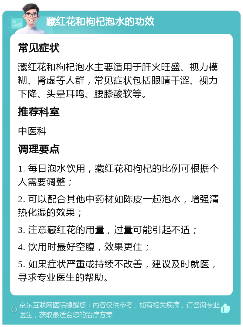 藏红花和枸杞泡水的功效 常见症状 藏红花和枸杞泡水主要适用于肝火旺盛、视力模糊、肾虚等人群，常见症状包括眼睛干涩、视力下降、头晕耳鸣、腰膝酸软等。 推荐科室 中医科 调理要点 1. 每日泡水饮用，藏红花和枸杞的比例可根据个人需要调整； 2. 可以配合其他中药材如陈皮一起泡水，增强清热化湿的效果； 3. 注意藏红花的用量，过量可能引起不适； 4. 饮用时最好空腹，效果更佳； 5. 如果症状严重或持续不改善，建议及时就医，寻求专业医生的帮助。