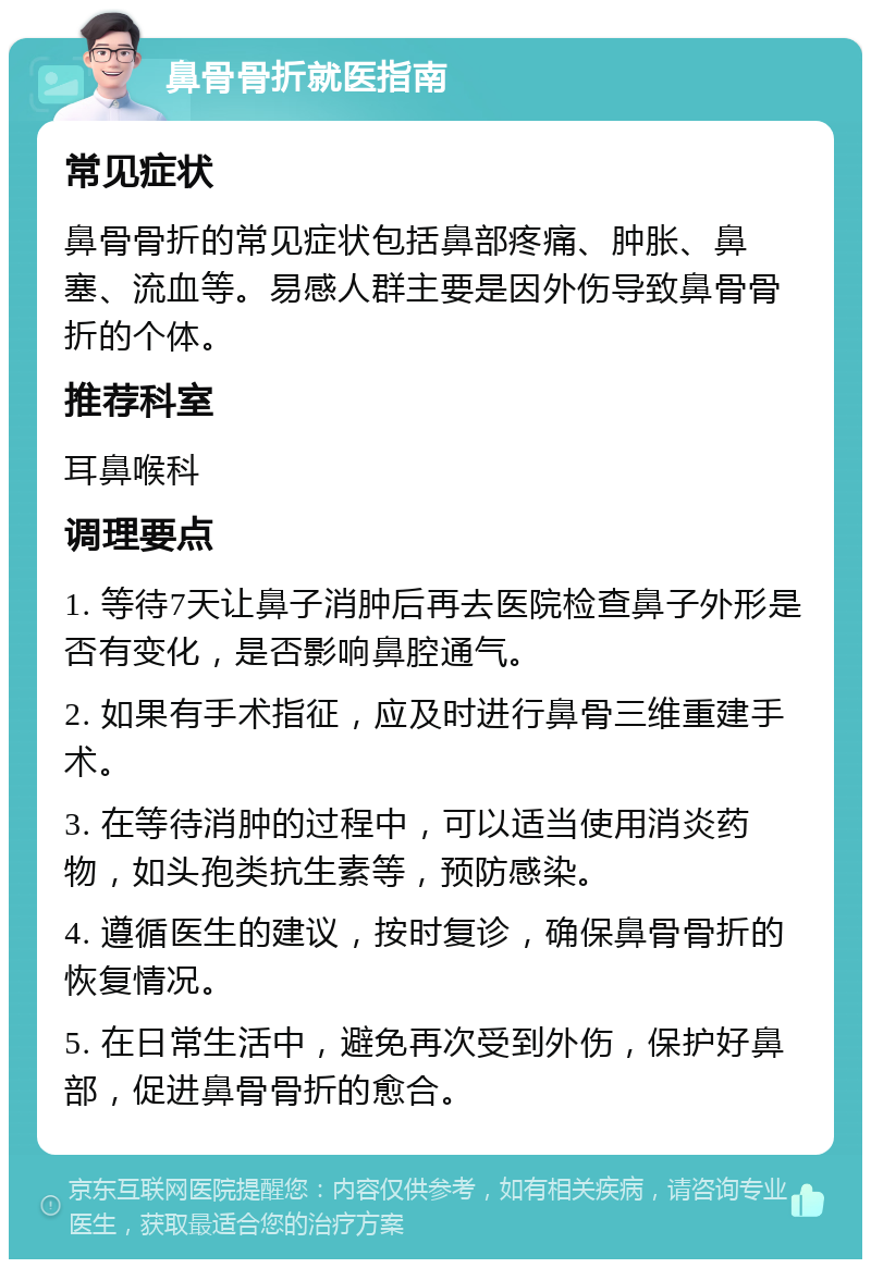 鼻骨骨折就医指南 常见症状 鼻骨骨折的常见症状包括鼻部疼痛、肿胀、鼻塞、流血等。易感人群主要是因外伤导致鼻骨骨折的个体。 推荐科室 耳鼻喉科 调理要点 1. 等待7天让鼻子消肿后再去医院检查鼻子外形是否有变化，是否影响鼻腔通气。 2. 如果有手术指征，应及时进行鼻骨三维重建手术。 3. 在等待消肿的过程中，可以适当使用消炎药物，如头孢类抗生素等，预防感染。 4. 遵循医生的建议，按时复诊，确保鼻骨骨折的恢复情况。 5. 在日常生活中，避免再次受到外伤，保护好鼻部，促进鼻骨骨折的愈合。