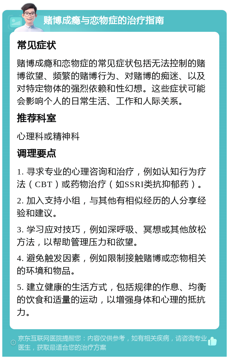 赌博成瘾与恋物症的治疗指南 常见症状 赌博成瘾和恋物症的常见症状包括无法控制的赌博欲望、频繁的赌博行为、对赌博的痴迷、以及对特定物体的强烈依赖和性幻想。这些症状可能会影响个人的日常生活、工作和人际关系。 推荐科室 心理科或精神科 调理要点 1. 寻求专业的心理咨询和治疗，例如认知行为疗法（CBT）或药物治疗（如SSRI类抗抑郁药）。 2. 加入支持小组，与其他有相似经历的人分享经验和建议。 3. 学习应对技巧，例如深呼吸、冥想或其他放松方法，以帮助管理压力和欲望。 4. 避免触发因素，例如限制接触赌博或恋物相关的环境和物品。 5. 建立健康的生活方式，包括规律的作息、均衡的饮食和适量的运动，以增强身体和心理的抵抗力。