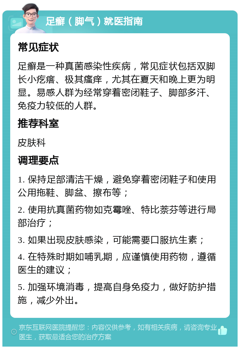 足癣（脚气）就医指南 常见症状 足癣是一种真菌感染性疾病，常见症状包括双脚长小疙瘩、极其瘙痒，尤其在夏天和晚上更为明显。易感人群为经常穿着密闭鞋子、脚部多汗、免疫力较低的人群。 推荐科室 皮肤科 调理要点 1. 保持足部清洁干燥，避免穿着密闭鞋子和使用公用拖鞋、脚盆、擦布等； 2. 使用抗真菌药物如克霉唑、特比萘芬等进行局部治疗； 3. 如果出现皮肤感染，可能需要口服抗生素； 4. 在特殊时期如哺乳期，应谨慎使用药物，遵循医生的建议； 5. 加强环境消毒，提高自身免疫力，做好防护措施，减少外出。