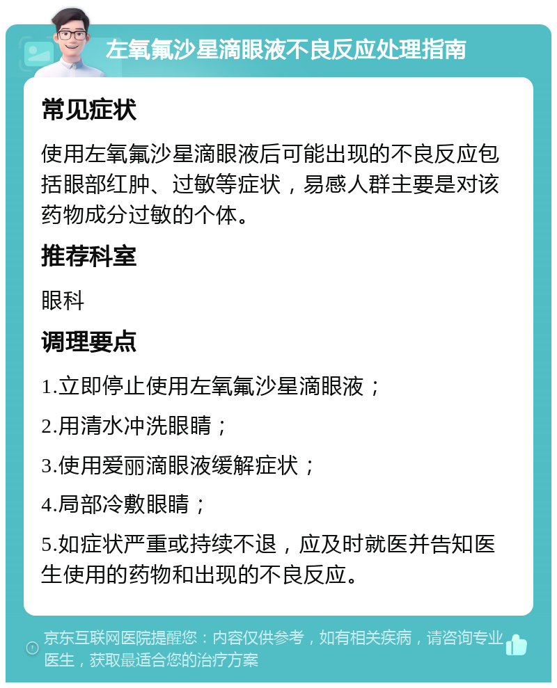 左氧氟沙星滴眼液不良反应处理指南 常见症状 使用左氧氟沙星滴眼液后可能出现的不良反应包括眼部红肿、过敏等症状，易感人群主要是对该药物成分过敏的个体。 推荐科室 眼科 调理要点 1.立即停止使用左氧氟沙星滴眼液； 2.用清水冲洗眼睛； 3.使用爱丽滴眼液缓解症状； 4.局部冷敷眼睛； 5.如症状严重或持续不退，应及时就医并告知医生使用的药物和出现的不良反应。