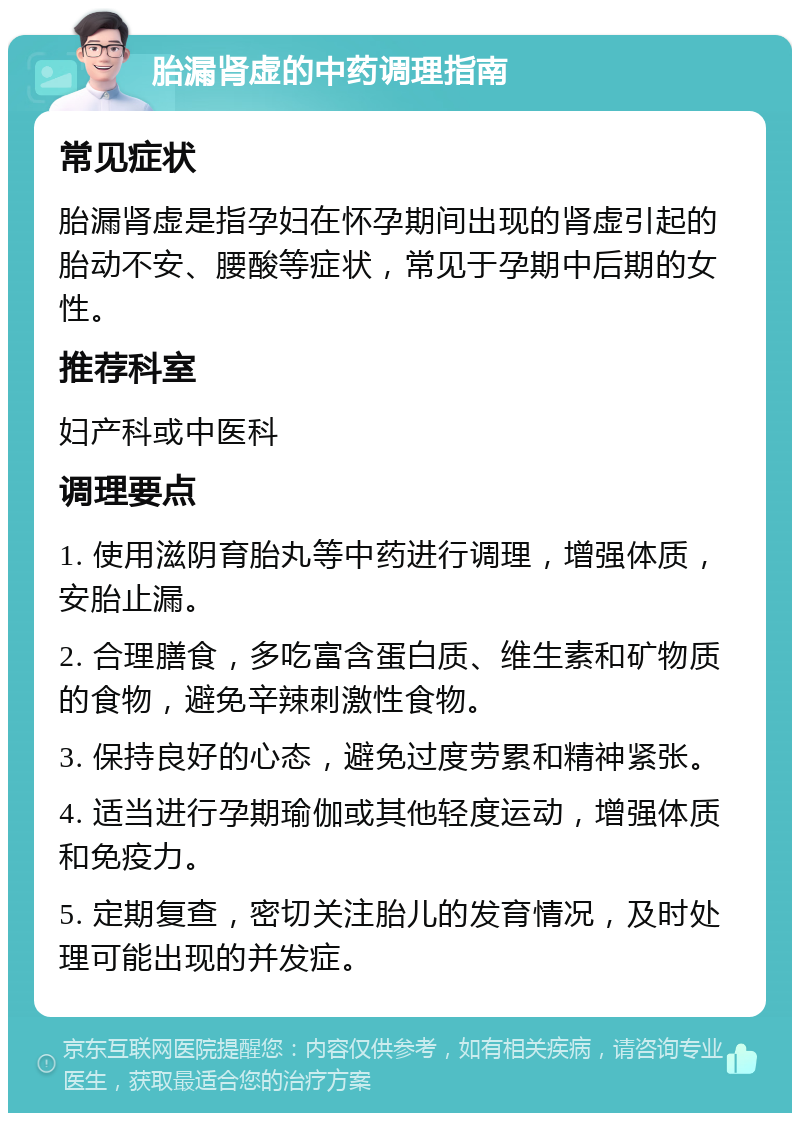 胎漏肾虚的中药调理指南 常见症状 胎漏肾虚是指孕妇在怀孕期间出现的肾虚引起的胎动不安、腰酸等症状，常见于孕期中后期的女性。 推荐科室 妇产科或中医科 调理要点 1. 使用滋阴育胎丸等中药进行调理，增强体质，安胎止漏。 2. 合理膳食，多吃富含蛋白质、维生素和矿物质的食物，避免辛辣刺激性食物。 3. 保持良好的心态，避免过度劳累和精神紧张。 4. 适当进行孕期瑜伽或其他轻度运动，增强体质和免疫力。 5. 定期复查，密切关注胎儿的发育情况，及时处理可能出现的并发症。