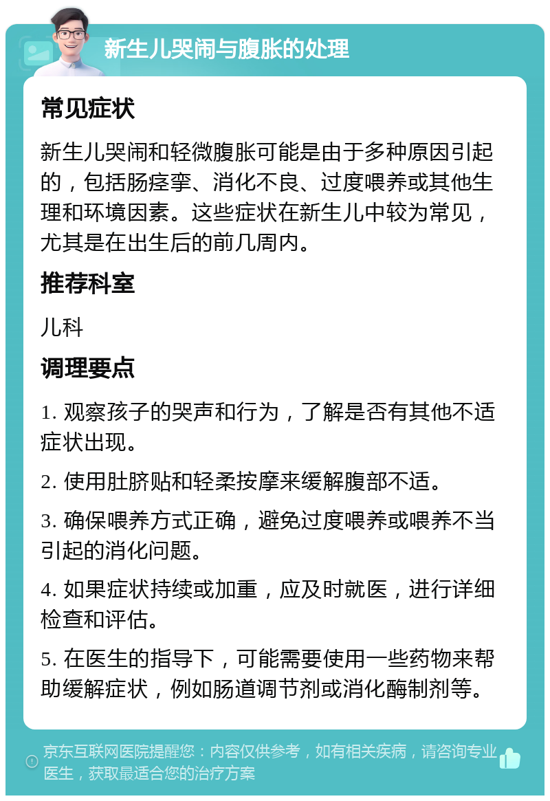 新生儿哭闹与腹胀的处理 常见症状 新生儿哭闹和轻微腹胀可能是由于多种原因引起的，包括肠痉挛、消化不良、过度喂养或其他生理和环境因素。这些症状在新生儿中较为常见，尤其是在出生后的前几周内。 推荐科室 儿科 调理要点 1. 观察孩子的哭声和行为，了解是否有其他不适症状出现。 2. 使用肚脐贴和轻柔按摩来缓解腹部不适。 3. 确保喂养方式正确，避免过度喂养或喂养不当引起的消化问题。 4. 如果症状持续或加重，应及时就医，进行详细检查和评估。 5. 在医生的指导下，可能需要使用一些药物来帮助缓解症状，例如肠道调节剂或消化酶制剂等。