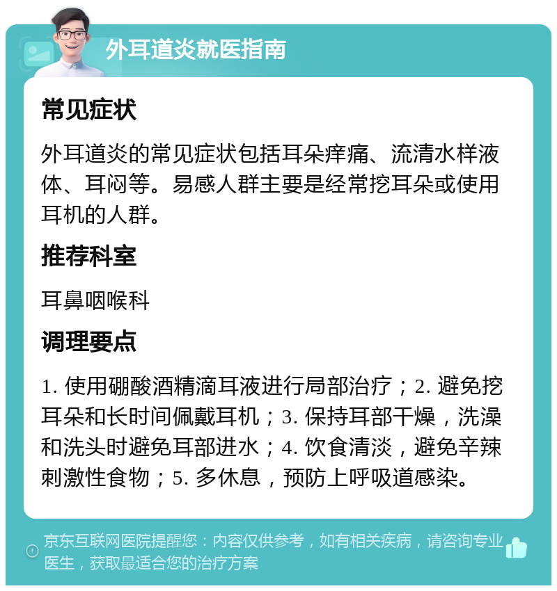 外耳道炎就医指南 常见症状 外耳道炎的常见症状包括耳朵痒痛、流清水样液体、耳闷等。易感人群主要是经常挖耳朵或使用耳机的人群。 推荐科室 耳鼻咽喉科 调理要点 1. 使用硼酸酒精滴耳液进行局部治疗；2. 避免挖耳朵和长时间佩戴耳机；3. 保持耳部干燥，洗澡和洗头时避免耳部进水；4. 饮食清淡，避免辛辣刺激性食物；5. 多休息，预防上呼吸道感染。