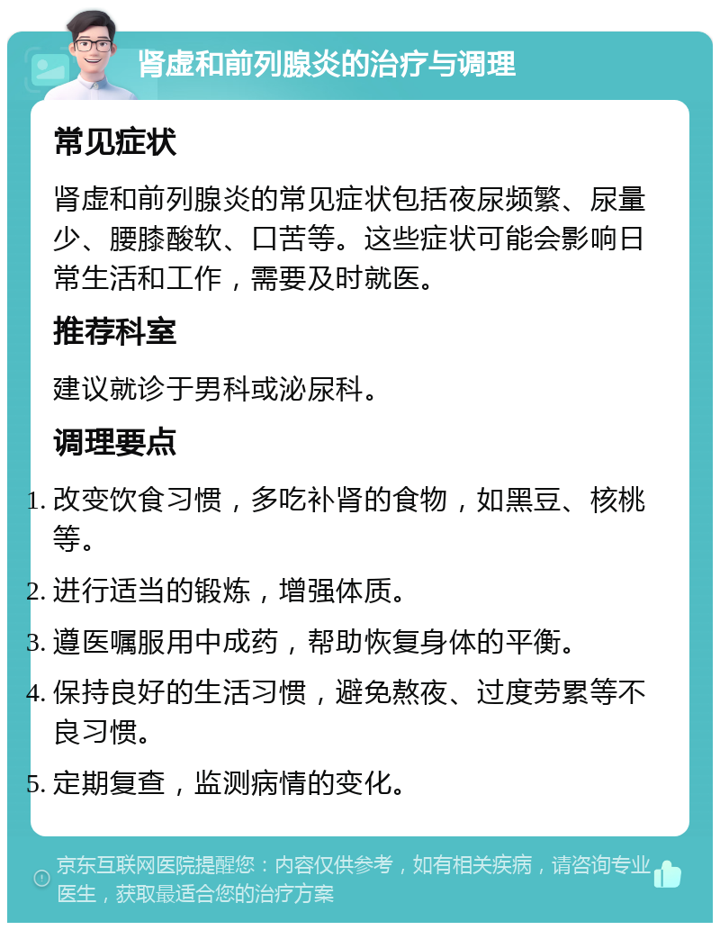 肾虚和前列腺炎的治疗与调理 常见症状 肾虚和前列腺炎的常见症状包括夜尿频繁、尿量少、腰膝酸软、口苦等。这些症状可能会影响日常生活和工作，需要及时就医。 推荐科室 建议就诊于男科或泌尿科。 调理要点 改变饮食习惯，多吃补肾的食物，如黑豆、核桃等。 进行适当的锻炼，增强体质。 遵医嘱服用中成药，帮助恢复身体的平衡。 保持良好的生活习惯，避免熬夜、过度劳累等不良习惯。 定期复查，监测病情的变化。