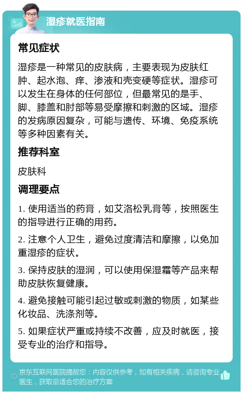 湿疹就医指南 常见症状 湿疹是一种常见的皮肤病，主要表现为皮肤红肿、起水泡、痒、渗液和壳变硬等症状。湿疹可以发生在身体的任何部位，但最常见的是手、脚、膝盖和肘部等易受摩擦和刺激的区域。湿疹的发病原因复杂，可能与遗传、环境、免疫系统等多种因素有关。 推荐科室 皮肤科 调理要点 1. 使用适当的药膏，如艾洛松乳膏等，按照医生的指导进行正确的用药。 2. 注意个人卫生，避免过度清洁和摩擦，以免加重湿疹的症状。 3. 保持皮肤的湿润，可以使用保湿霜等产品来帮助皮肤恢复健康。 4. 避免接触可能引起过敏或刺激的物质，如某些化妆品、洗涤剂等。 5. 如果症状严重或持续不改善，应及时就医，接受专业的治疗和指导。