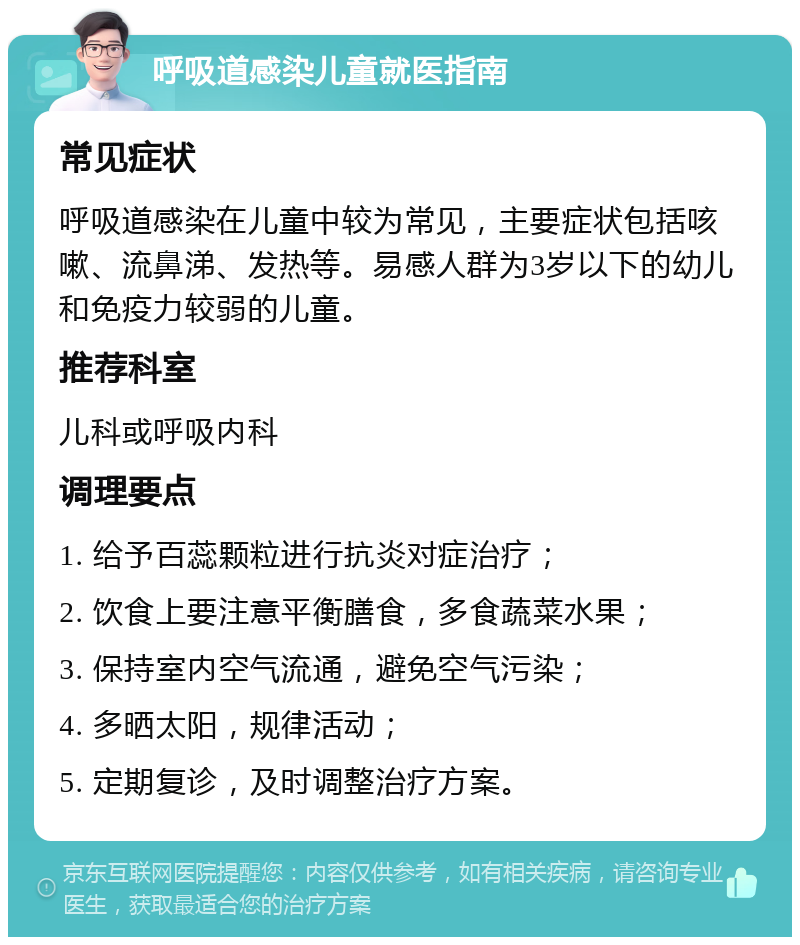 呼吸道感染儿童就医指南 常见症状 呼吸道感染在儿童中较为常见，主要症状包括咳嗽、流鼻涕、发热等。易感人群为3岁以下的幼儿和免疫力较弱的儿童。 推荐科室 儿科或呼吸内科 调理要点 1. 给予百蕊颗粒进行抗炎对症治疗； 2. 饮食上要注意平衡膳食，多食蔬菜水果； 3. 保持室内空气流通，避免空气污染； 4. 多晒太阳，规律活动； 5. 定期复诊，及时调整治疗方案。