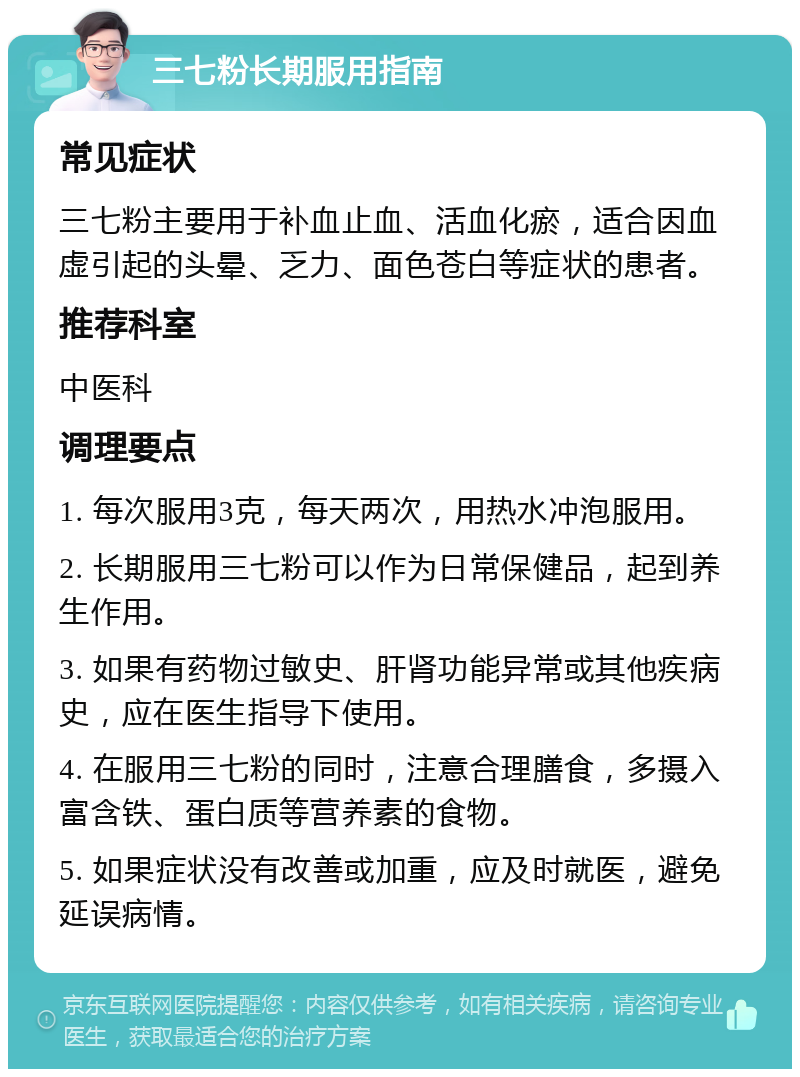 三七粉长期服用指南 常见症状 三七粉主要用于补血止血、活血化瘀，适合因血虚引起的头晕、乏力、面色苍白等症状的患者。 推荐科室 中医科 调理要点 1. 每次服用3克，每天两次，用热水冲泡服用。 2. 长期服用三七粉可以作为日常保健品，起到养生作用。 3. 如果有药物过敏史、肝肾功能异常或其他疾病史，应在医生指导下使用。 4. 在服用三七粉的同时，注意合理膳食，多摄入富含铁、蛋白质等营养素的食物。 5. 如果症状没有改善或加重，应及时就医，避免延误病情。