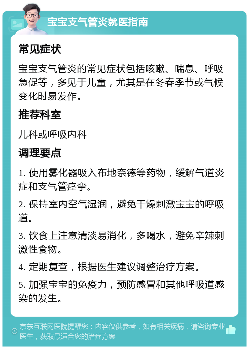 宝宝支气管炎就医指南 常见症状 宝宝支气管炎的常见症状包括咳嗽、喘息、呼吸急促等，多见于儿童，尤其是在冬春季节或气候变化时易发作。 推荐科室 儿科或呼吸内科 调理要点 1. 使用雾化器吸入布地奈德等药物，缓解气道炎症和支气管痉挛。 2. 保持室内空气湿润，避免干燥刺激宝宝的呼吸道。 3. 饮食上注意清淡易消化，多喝水，避免辛辣刺激性食物。 4. 定期复查，根据医生建议调整治疗方案。 5. 加强宝宝的免疫力，预防感冒和其他呼吸道感染的发生。