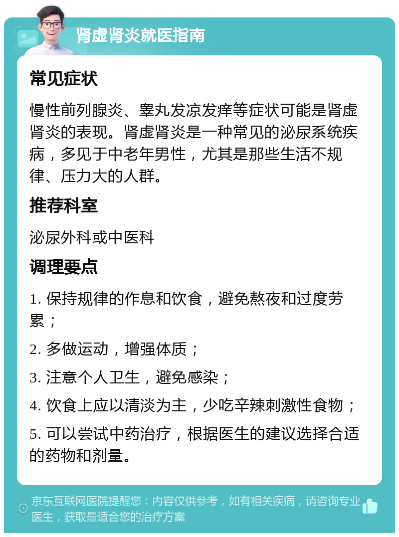 肾虚肾炎就医指南 常见症状 慢性前列腺炎、睾丸发凉发痒等症状可能是肾虚肾炎的表现。肾虚肾炎是一种常见的泌尿系统疾病，多见于中老年男性，尤其是那些生活不规律、压力大的人群。 推荐科室 泌尿外科或中医科 调理要点 1. 保持规律的作息和饮食，避免熬夜和过度劳累； 2. 多做运动，增强体质； 3. 注意个人卫生，避免感染； 4. 饮食上应以清淡为主，少吃辛辣刺激性食物； 5. 可以尝试中药治疗，根据医生的建议选择合适的药物和剂量。