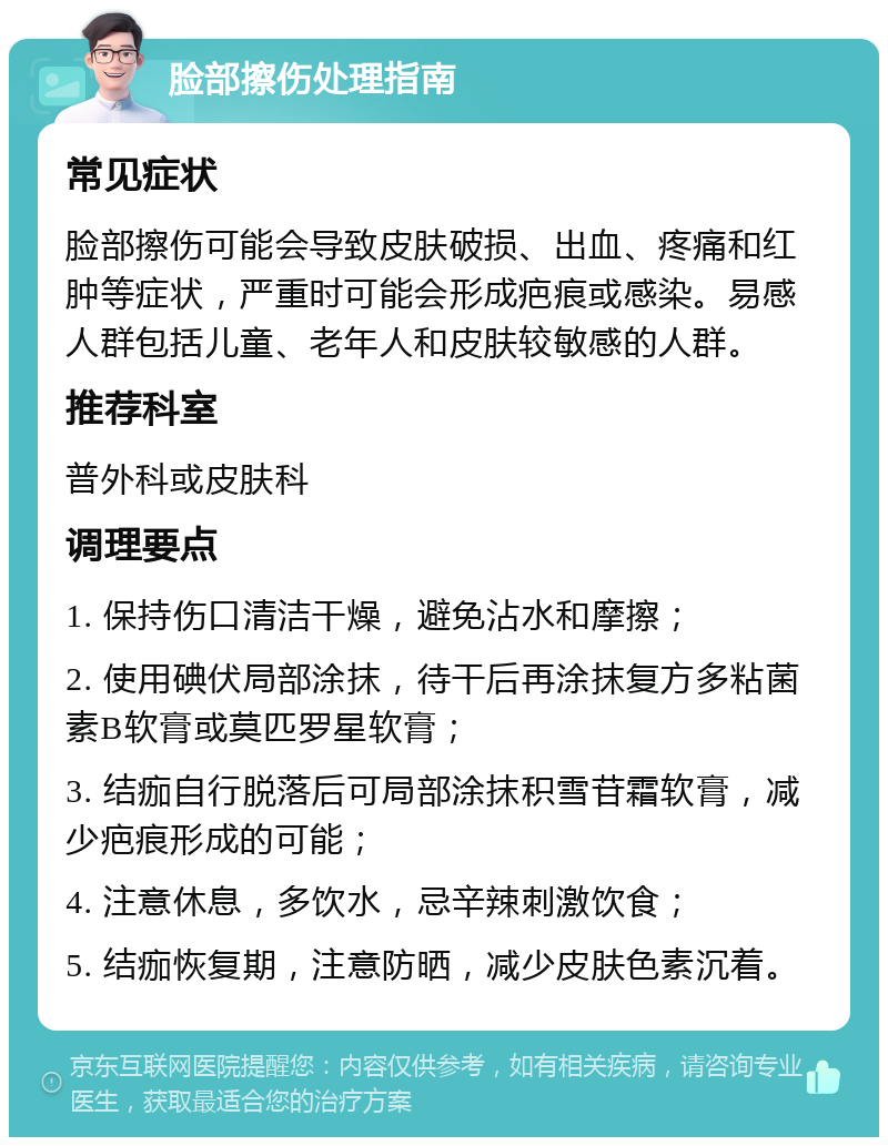 脸部擦伤处理指南 常见症状 脸部擦伤可能会导致皮肤破损、出血、疼痛和红肿等症状，严重时可能会形成疤痕或感染。易感人群包括儿童、老年人和皮肤较敏感的人群。 推荐科室 普外科或皮肤科 调理要点 1. 保持伤口清洁干燥，避免沾水和摩擦； 2. 使用碘伏局部涂抹，待干后再涂抹复方多粘菌素B软膏或莫匹罗星软膏； 3. 结痂自行脱落后可局部涂抹积雪苷霜软膏，减少疤痕形成的可能； 4. 注意休息，多饮水，忌辛辣刺激饮食； 5. 结痂恢复期，注意防晒，减少皮肤色素沉着。