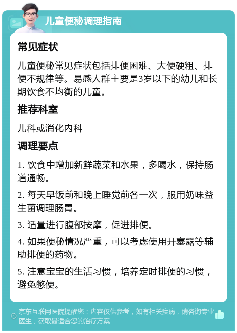 儿童便秘调理指南 常见症状 儿童便秘常见症状包括排便困难、大便硬粗、排便不规律等。易感人群主要是3岁以下的幼儿和长期饮食不均衡的儿童。 推荐科室 儿科或消化内科 调理要点 1. 饮食中增加新鲜蔬菜和水果，多喝水，保持肠道通畅。 2. 每天早饭前和晚上睡觉前各一次，服用奶味益生菌调理肠胃。 3. 适量进行腹部按摩，促进排便。 4. 如果便秘情况严重，可以考虑使用开塞露等辅助排便的药物。 5. 注意宝宝的生活习惯，培养定时排便的习惯，避免憋便。