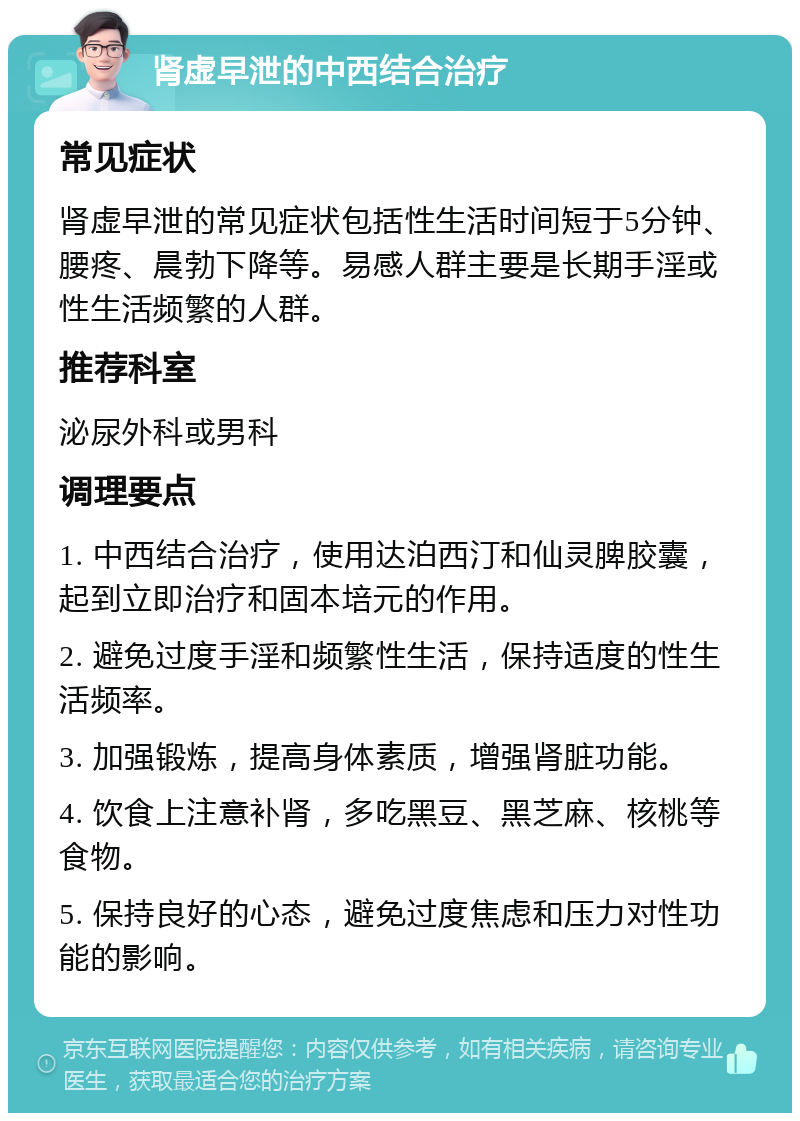 肾虚早泄的中西结合治疗 常见症状 肾虚早泄的常见症状包括性生活时间短于5分钟、腰疼、晨勃下降等。易感人群主要是长期手淫或性生活频繁的人群。 推荐科室 泌尿外科或男科 调理要点 1. 中西结合治疗，使用达泊西汀和仙灵脾胶囊，起到立即治疗和固本培元的作用。 2. 避免过度手淫和频繁性生活，保持适度的性生活频率。 3. 加强锻炼，提高身体素质，增强肾脏功能。 4. 饮食上注意补肾，多吃黑豆、黑芝麻、核桃等食物。 5. 保持良好的心态，避免过度焦虑和压力对性功能的影响。