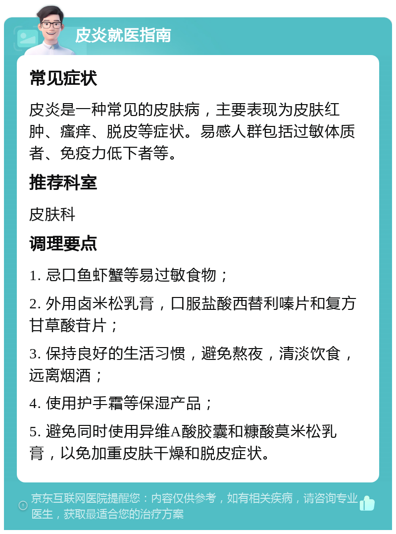 皮炎就医指南 常见症状 皮炎是一种常见的皮肤病，主要表现为皮肤红肿、瘙痒、脱皮等症状。易感人群包括过敏体质者、免疫力低下者等。 推荐科室 皮肤科 调理要点 1. 忌口鱼虾蟹等易过敏食物； 2. 外用卤米松乳膏，口服盐酸西替利嗪片和复方甘草酸苷片； 3. 保持良好的生活习惯，避免熬夜，清淡饮食，远离烟酒； 4. 使用护手霜等保湿产品； 5. 避免同时使用异维A酸胶囊和糠酸莫米松乳膏，以免加重皮肤干燥和脱皮症状。