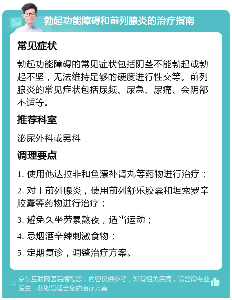 勃起功能障碍和前列腺炎的治疗指南 常见症状 勃起功能障碍的常见症状包括阴茎不能勃起或勃起不坚，无法维持足够的硬度进行性交等。前列腺炎的常见症状包括尿频、尿急、尿痛、会阴部不适等。 推荐科室 泌尿外科或男科 调理要点 1. 使用他达拉非和鱼漂补肾丸等药物进行治疗； 2. 对于前列腺炎，使用前列舒乐胶囊和坦索罗辛胶囊等药物进行治疗； 3. 避免久坐劳累熬夜，适当运动； 4. 忌烟酒辛辣刺激食物； 5. 定期复诊，调整治疗方案。