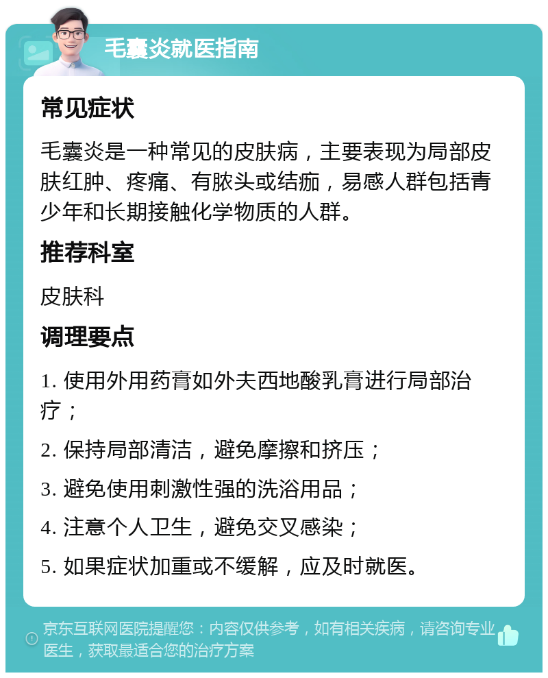 毛囊炎就医指南 常见症状 毛囊炎是一种常见的皮肤病，主要表现为局部皮肤红肿、疼痛、有脓头或结痂，易感人群包括青少年和长期接触化学物质的人群。 推荐科室 皮肤科 调理要点 1. 使用外用药膏如外夫西地酸乳膏进行局部治疗； 2. 保持局部清洁，避免摩擦和挤压； 3. 避免使用刺激性强的洗浴用品； 4. 注意个人卫生，避免交叉感染； 5. 如果症状加重或不缓解，应及时就医。