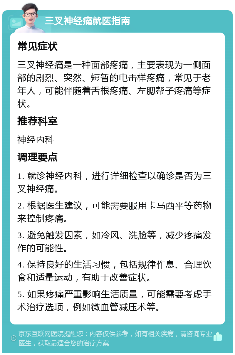 三叉神经痛就医指南 常见症状 三叉神经痛是一种面部疼痛，主要表现为一侧面部的剧烈、突然、短暂的电击样疼痛，常见于老年人，可能伴随着舌根疼痛、左腮帮子疼痛等症状。 推荐科室 神经内科 调理要点 1. 就诊神经内科，进行详细检查以确诊是否为三叉神经痛。 2. 根据医生建议，可能需要服用卡马西平等药物来控制疼痛。 3. 避免触发因素，如冷风、洗脸等，减少疼痛发作的可能性。 4. 保持良好的生活习惯，包括规律作息、合理饮食和适量运动，有助于改善症状。 5. 如果疼痛严重影响生活质量，可能需要考虑手术治疗选项，例如微血管减压术等。