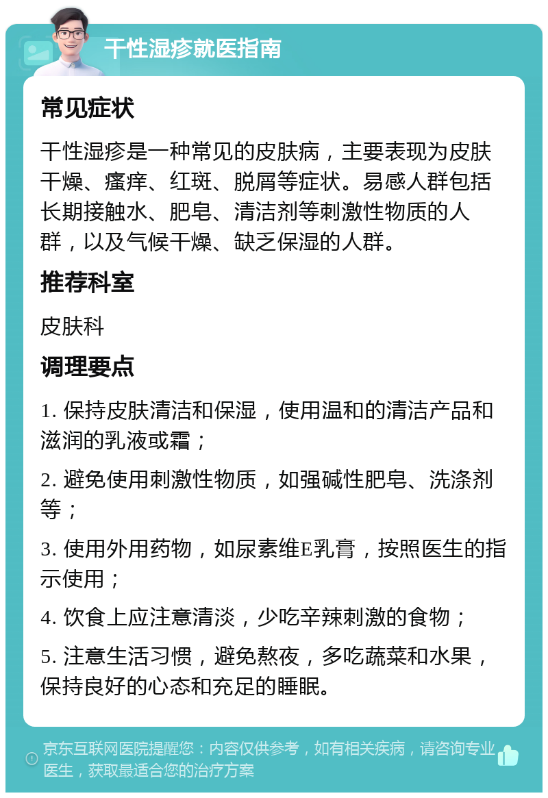 干性湿疹就医指南 常见症状 干性湿疹是一种常见的皮肤病，主要表现为皮肤干燥、瘙痒、红斑、脱屑等症状。易感人群包括长期接触水、肥皂、清洁剂等刺激性物质的人群，以及气候干燥、缺乏保湿的人群。 推荐科室 皮肤科 调理要点 1. 保持皮肤清洁和保湿，使用温和的清洁产品和滋润的乳液或霜； 2. 避免使用刺激性物质，如强碱性肥皂、洗涤剂等； 3. 使用外用药物，如尿素维E乳膏，按照医生的指示使用； 4. 饮食上应注意清淡，少吃辛辣刺激的食物； 5. 注意生活习惯，避免熬夜，多吃蔬菜和水果，保持良好的心态和充足的睡眠。