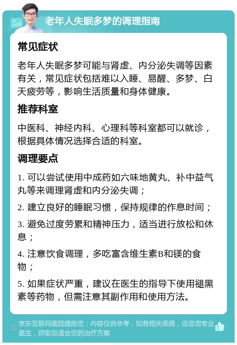 老年人失眠多梦的调理指南 常见症状 老年人失眠多梦可能与肾虚、内分泌失调等因素有关，常见症状包括难以入睡、易醒、多梦、白天疲劳等，影响生活质量和身体健康。 推荐科室 中医科、神经内科、心理科等科室都可以就诊，根据具体情况选择合适的科室。 调理要点 1. 可以尝试使用中成药如六味地黄丸、补中益气丸等来调理肾虚和内分泌失调； 2. 建立良好的睡眠习惯，保持规律的作息时间； 3. 避免过度劳累和精神压力，适当进行放松和休息； 4. 注意饮食调理，多吃富含维生素B和镁的食物； 5. 如果症状严重，建议在医生的指导下使用褪黑素等药物，但需注意其副作用和使用方法。