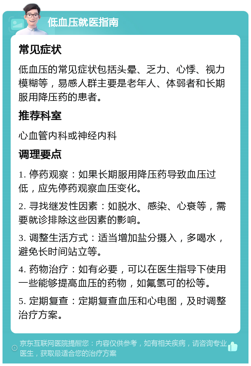 低血压就医指南 常见症状 低血压的常见症状包括头晕、乏力、心悸、视力模糊等，易感人群主要是老年人、体弱者和长期服用降压药的患者。 推荐科室 心血管内科或神经内科 调理要点 1. 停药观察：如果长期服用降压药导致血压过低，应先停药观察血压变化。 2. 寻找继发性因素：如脱水、感染、心衰等，需要就诊排除这些因素的影响。 3. 调整生活方式：适当增加盐分摄入，多喝水，避免长时间站立等。 4. 药物治疗：如有必要，可以在医生指导下使用一些能够提高血压的药物，如氟氢可的松等。 5. 定期复查：定期复查血压和心电图，及时调整治疗方案。