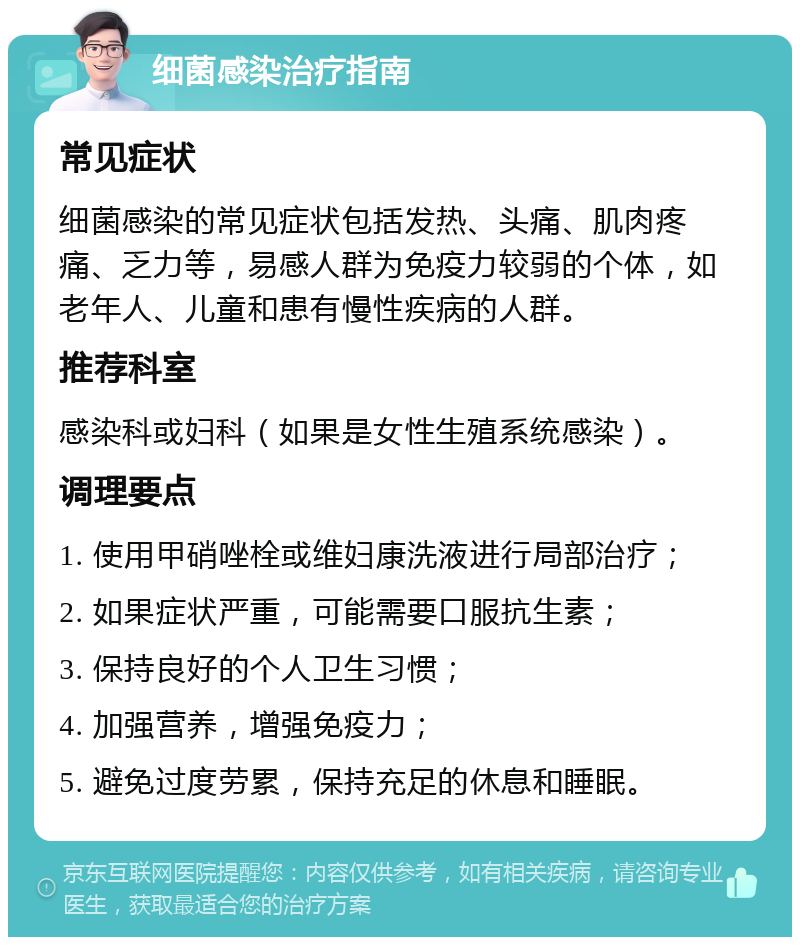 细菌感染治疗指南 常见症状 细菌感染的常见症状包括发热、头痛、肌肉疼痛、乏力等，易感人群为免疫力较弱的个体，如老年人、儿童和患有慢性疾病的人群。 推荐科室 感染科或妇科（如果是女性生殖系统感染）。 调理要点 1. 使用甲硝唑栓或维妇康洗液进行局部治疗； 2. 如果症状严重，可能需要口服抗生素； 3. 保持良好的个人卫生习惯； 4. 加强营养，增强免疫力； 5. 避免过度劳累，保持充足的休息和睡眠。