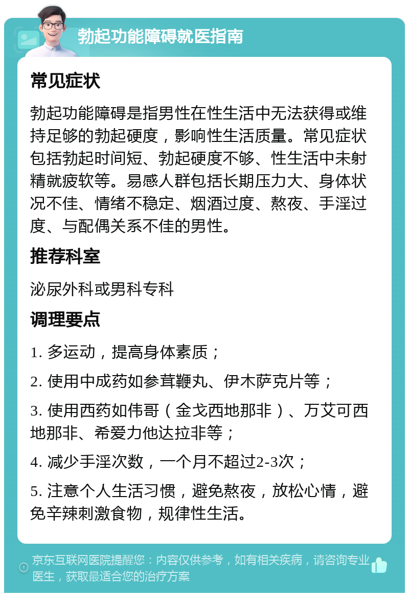 勃起功能障碍就医指南 常见症状 勃起功能障碍是指男性在性生活中无法获得或维持足够的勃起硬度，影响性生活质量。常见症状包括勃起时间短、勃起硬度不够、性生活中未射精就疲软等。易感人群包括长期压力大、身体状况不佳、情绪不稳定、烟酒过度、熬夜、手淫过度、与配偶关系不佳的男性。 推荐科室 泌尿外科或男科专科 调理要点 1. 多运动，提高身体素质； 2. 使用中成药如参茸鞭丸、伊木萨克片等； 3. 使用西药如伟哥（金戈西地那非）、万艾可西地那非、希爱力他达拉非等； 4. 减少手淫次数，一个月不超过2-3次； 5. 注意个人生活习惯，避免熬夜，放松心情，避免辛辣刺激食物，规律性生活。