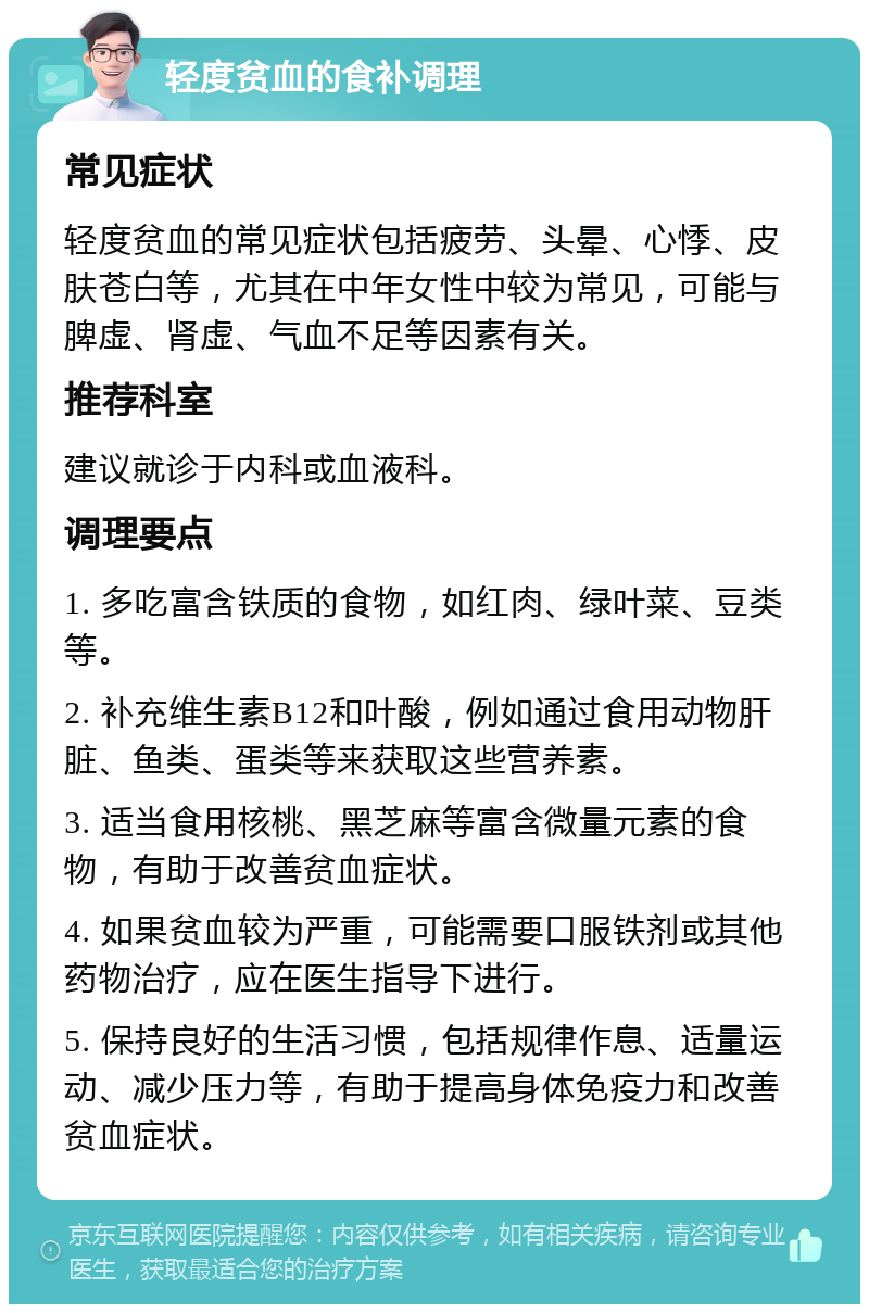 轻度贫血的食补调理 常见症状 轻度贫血的常见症状包括疲劳、头晕、心悸、皮肤苍白等，尤其在中年女性中较为常见，可能与脾虚、肾虚、气血不足等因素有关。 推荐科室 建议就诊于内科或血液科。 调理要点 1. 多吃富含铁质的食物，如红肉、绿叶菜、豆类等。 2. 补充维生素B12和叶酸，例如通过食用动物肝脏、鱼类、蛋类等来获取这些营养素。 3. 适当食用核桃、黑芝麻等富含微量元素的食物，有助于改善贫血症状。 4. 如果贫血较为严重，可能需要口服铁剂或其他药物治疗，应在医生指导下进行。 5. 保持良好的生活习惯，包括规律作息、适量运动、减少压力等，有助于提高身体免疫力和改善贫血症状。