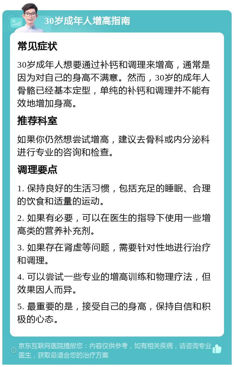 30岁成年人增高指南 常见症状 30岁成年人想要通过补钙和调理来增高，通常是因为对自己的身高不满意。然而，30岁的成年人骨骼已经基本定型，单纯的补钙和调理并不能有效地增加身高。 推荐科室 如果你仍然想尝试增高，建议去骨科或内分泌科进行专业的咨询和检查。 调理要点 1. 保持良好的生活习惯，包括充足的睡眠、合理的饮食和适量的运动。 2. 如果有必要，可以在医生的指导下使用一些增高类的营养补充剂。 3. 如果存在肾虚等问题，需要针对性地进行治疗和调理。 4. 可以尝试一些专业的增高训练和物理疗法，但效果因人而异。 5. 最重要的是，接受自己的身高，保持自信和积极的心态。