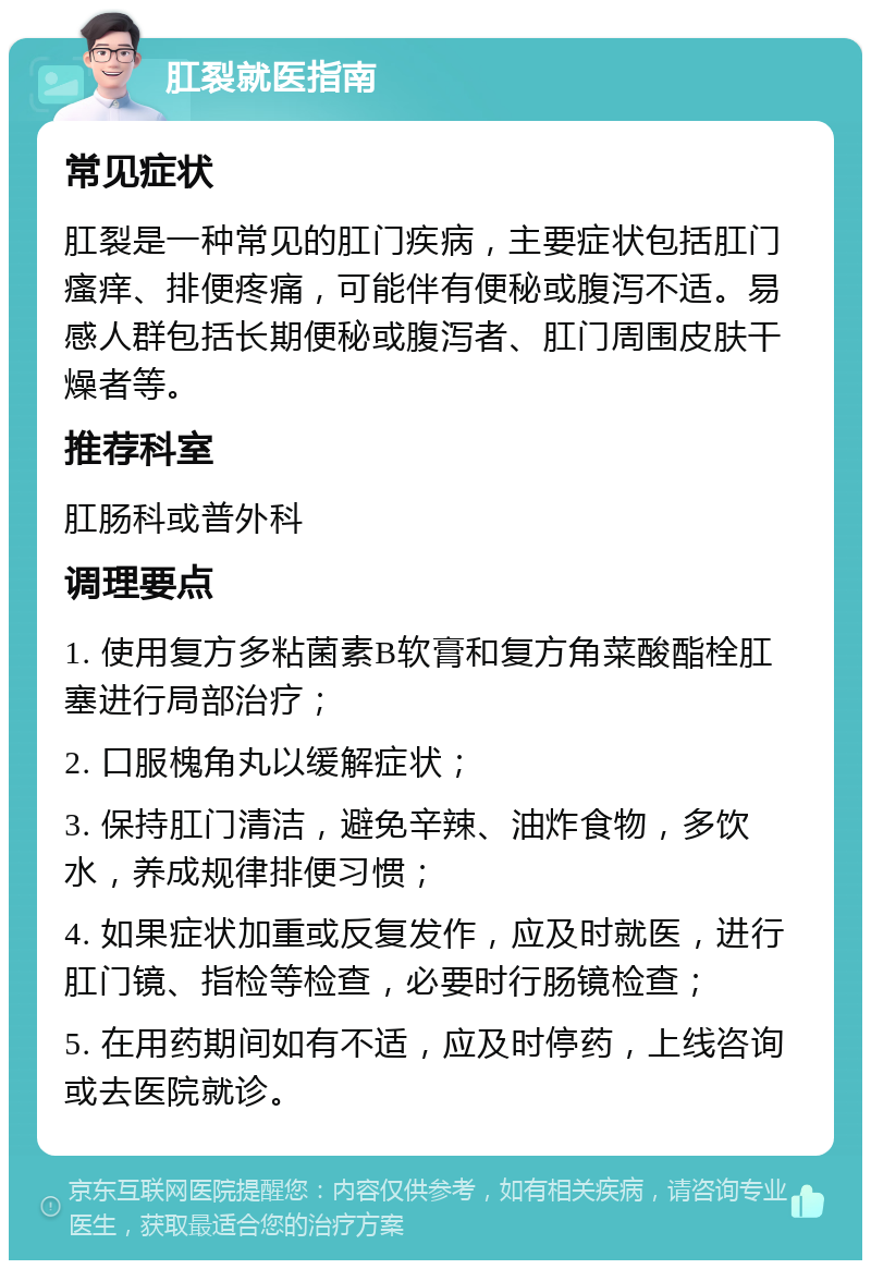 肛裂就医指南 常见症状 肛裂是一种常见的肛门疾病，主要症状包括肛门瘙痒、排便疼痛，可能伴有便秘或腹泻不适。易感人群包括长期便秘或腹泻者、肛门周围皮肤干燥者等。 推荐科室 肛肠科或普外科 调理要点 1. 使用复方多粘菌素B软膏和复方角菜酸酯栓肛塞进行局部治疗； 2. 口服槐角丸以缓解症状； 3. 保持肛门清洁，避免辛辣、油炸食物，多饮水，养成规律排便习惯； 4. 如果症状加重或反复发作，应及时就医，进行肛门镜、指检等检查，必要时行肠镜检查； 5. 在用药期间如有不适，应及时停药，上线咨询或去医院就诊。