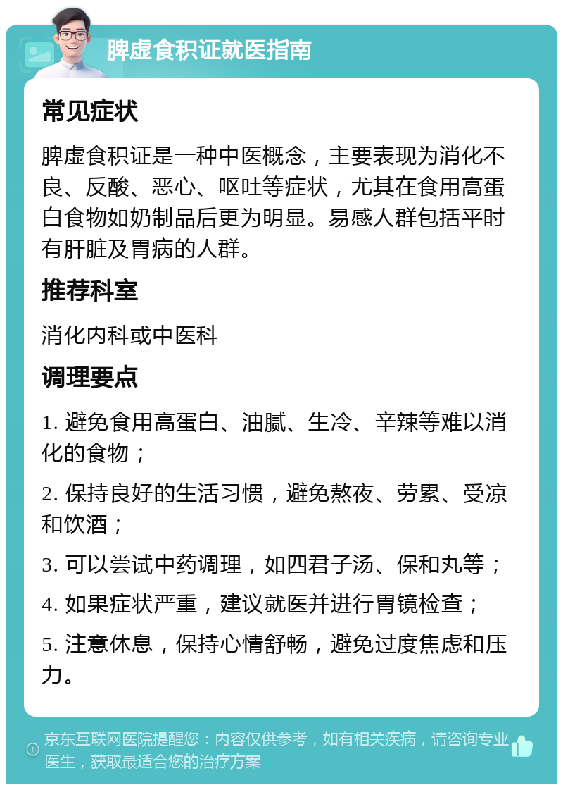 脾虚食积证就医指南 常见症状 脾虚食积证是一种中医概念，主要表现为消化不良、反酸、恶心、呕吐等症状，尤其在食用高蛋白食物如奶制品后更为明显。易感人群包括平时有肝脏及胃病的人群。 推荐科室 消化内科或中医科 调理要点 1. 避免食用高蛋白、油腻、生冷、辛辣等难以消化的食物； 2. 保持良好的生活习惯，避免熬夜、劳累、受凉和饮酒； 3. 可以尝试中药调理，如四君子汤、保和丸等； 4. 如果症状严重，建议就医并进行胃镜检查； 5. 注意休息，保持心情舒畅，避免过度焦虑和压力。