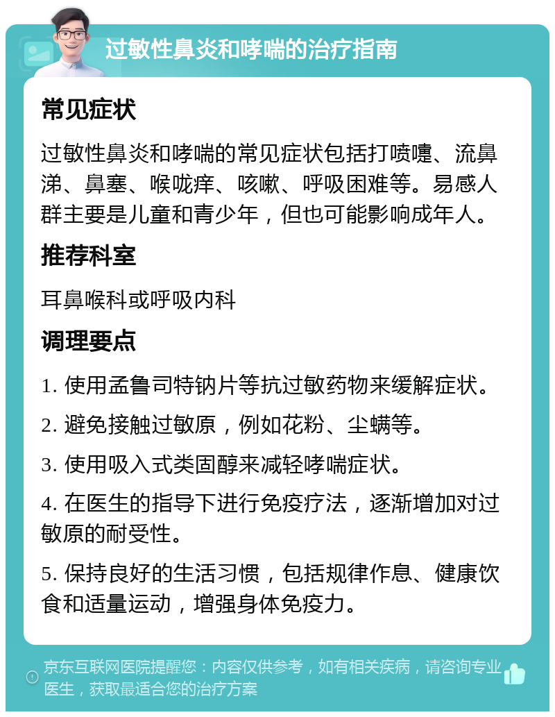 过敏性鼻炎和哮喘的治疗指南 常见症状 过敏性鼻炎和哮喘的常见症状包括打喷嚏、流鼻涕、鼻塞、喉咙痒、咳嗽、呼吸困难等。易感人群主要是儿童和青少年，但也可能影响成年人。 推荐科室 耳鼻喉科或呼吸内科 调理要点 1. 使用孟鲁司特钠片等抗过敏药物来缓解症状。 2. 避免接触过敏原，例如花粉、尘螨等。 3. 使用吸入式类固醇来减轻哮喘症状。 4. 在医生的指导下进行免疫疗法，逐渐增加对过敏原的耐受性。 5. 保持良好的生活习惯，包括规律作息、健康饮食和适量运动，增强身体免疫力。