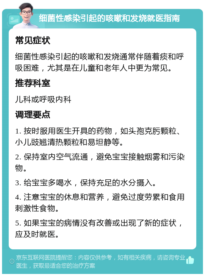 细菌性感染引起的咳嗽和发烧就医指南 常见症状 细菌性感染引起的咳嗽和发烧通常伴随着痰和呼吸困难，尤其是在儿童和老年人中更为常见。 推荐科室 儿科或呼吸内科 调理要点 1. 按时服用医生开具的药物，如头孢克肟颗粒、小儿豉翘清热颗粒和易坦静等。 2. 保持室内空气流通，避免宝宝接触烟雾和污染物。 3. 给宝宝多喝水，保持充足的水分摄入。 4. 注意宝宝的休息和营养，避免过度劳累和食用刺激性食物。 5. 如果宝宝的病情没有改善或出现了新的症状，应及时就医。