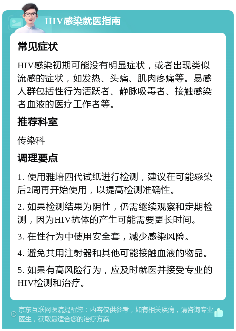 HIV感染就医指南 常见症状 HIV感染初期可能没有明显症状，或者出现类似流感的症状，如发热、头痛、肌肉疼痛等。易感人群包括性行为活跃者、静脉吸毒者、接触感染者血液的医疗工作者等。 推荐科室 传染科 调理要点 1. 使用雅培四代试纸进行检测，建议在可能感染后2周再开始使用，以提高检测准确性。 2. 如果检测结果为阴性，仍需继续观察和定期检测，因为HIV抗体的产生可能需要更长时间。 3. 在性行为中使用安全套，减少感染风险。 4. 避免共用注射器和其他可能接触血液的物品。 5. 如果有高风险行为，应及时就医并接受专业的HIV检测和治疗。