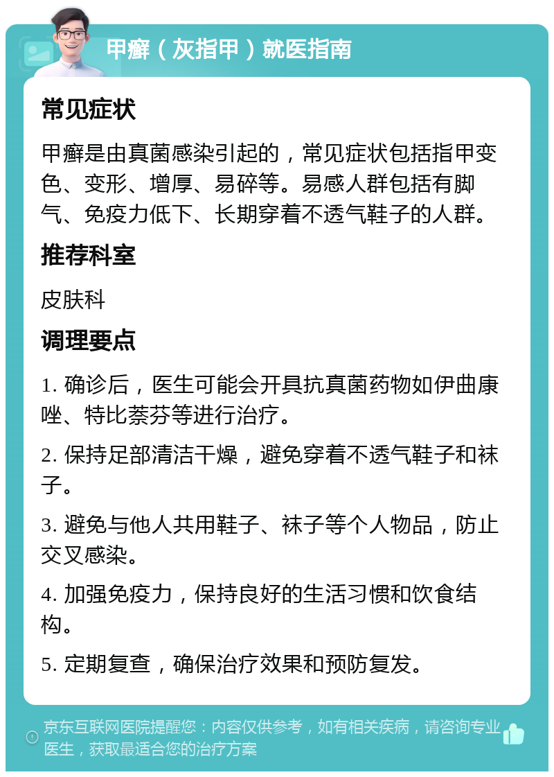 甲癣（灰指甲）就医指南 常见症状 甲癣是由真菌感染引起的，常见症状包括指甲变色、变形、增厚、易碎等。易感人群包括有脚气、免疫力低下、长期穿着不透气鞋子的人群。 推荐科室 皮肤科 调理要点 1. 确诊后，医生可能会开具抗真菌药物如伊曲康唑、特比萘芬等进行治疗。 2. 保持足部清洁干燥，避免穿着不透气鞋子和袜子。 3. 避免与他人共用鞋子、袜子等个人物品，防止交叉感染。 4. 加强免疫力，保持良好的生活习惯和饮食结构。 5. 定期复查，确保治疗效果和预防复发。