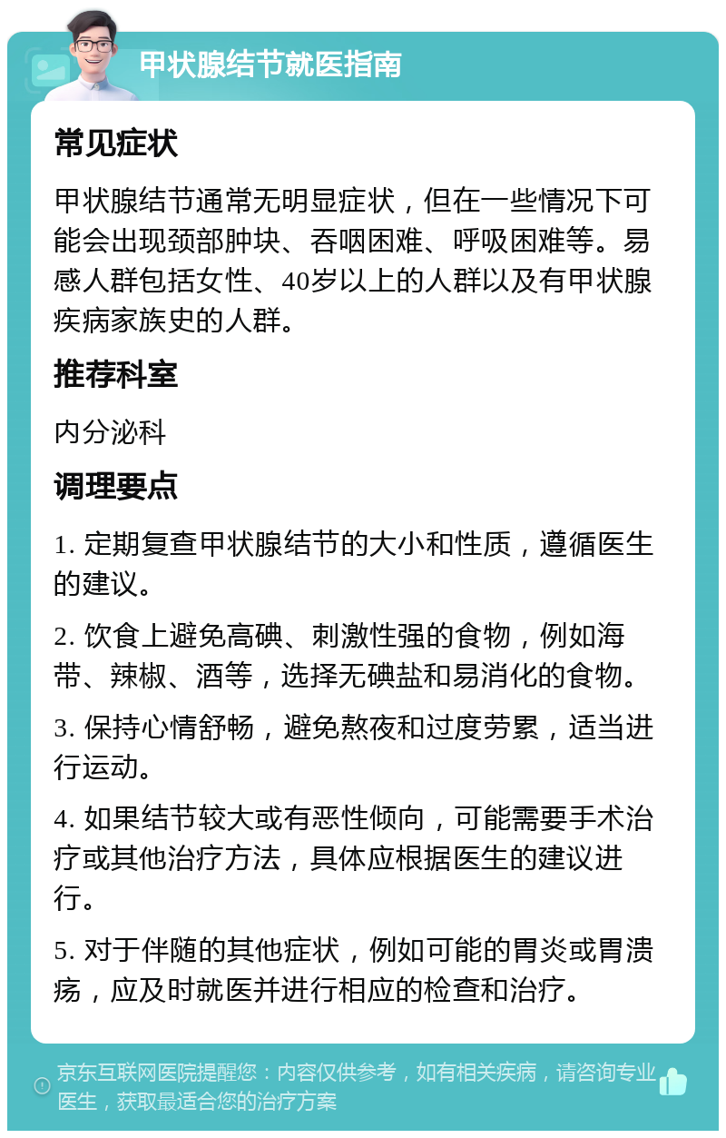 甲状腺结节就医指南 常见症状 甲状腺结节通常无明显症状，但在一些情况下可能会出现颈部肿块、吞咽困难、呼吸困难等。易感人群包括女性、40岁以上的人群以及有甲状腺疾病家族史的人群。 推荐科室 内分泌科 调理要点 1. 定期复查甲状腺结节的大小和性质，遵循医生的建议。 2. 饮食上避免高碘、刺激性强的食物，例如海带、辣椒、酒等，选择无碘盐和易消化的食物。 3. 保持心情舒畅，避免熬夜和过度劳累，适当进行运动。 4. 如果结节较大或有恶性倾向，可能需要手术治疗或其他治疗方法，具体应根据医生的建议进行。 5. 对于伴随的其他症状，例如可能的胃炎或胃溃疡，应及时就医并进行相应的检查和治疗。