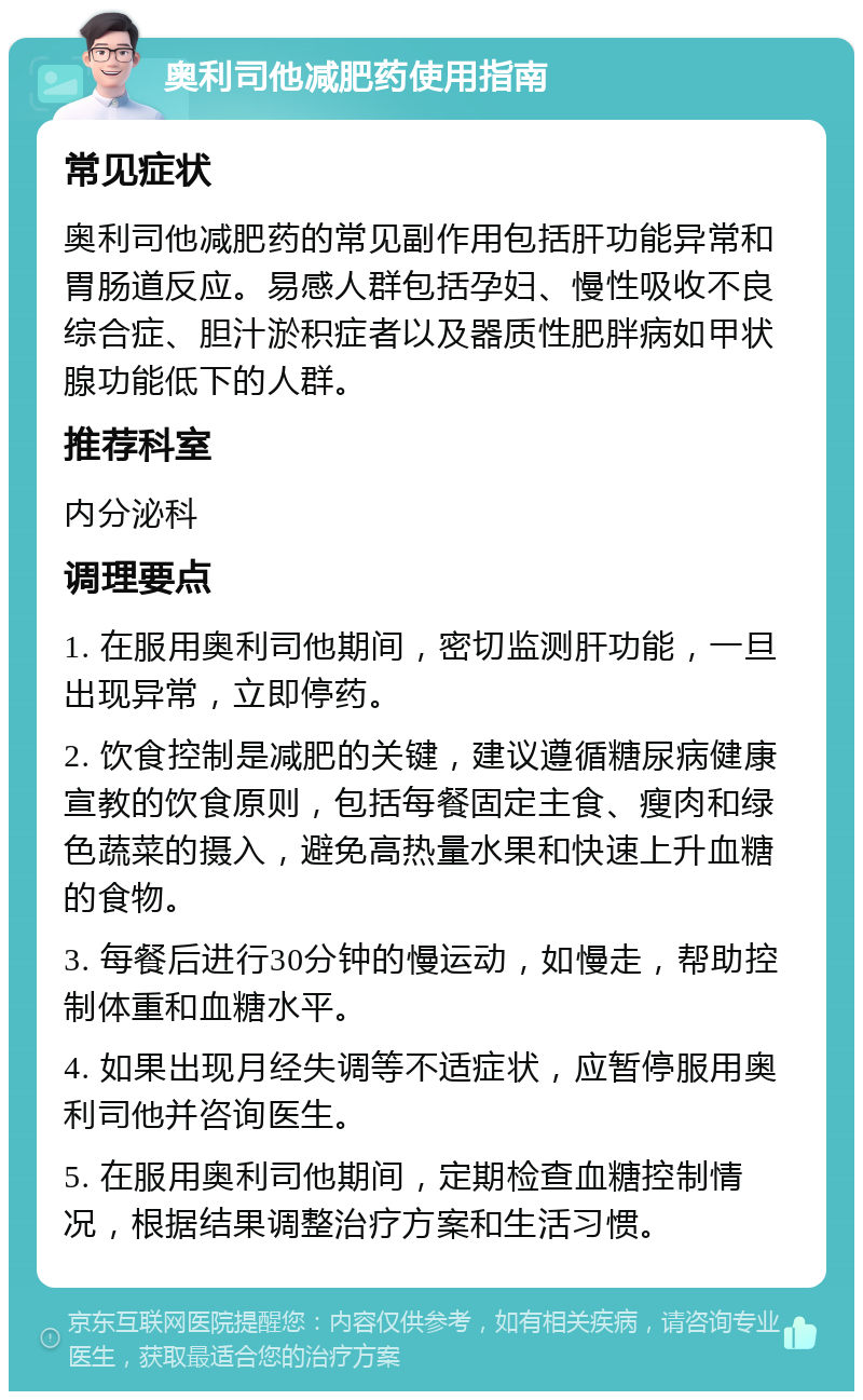 奥利司他减肥药使用指南 常见症状 奥利司他减肥药的常见副作用包括肝功能异常和胃肠道反应。易感人群包括孕妇、慢性吸收不良综合症、胆汁淤积症者以及器质性肥胖病如甲状腺功能低下的人群。 推荐科室 内分泌科 调理要点 1. 在服用奥利司他期间，密切监测肝功能，一旦出现异常，立即停药。 2. 饮食控制是减肥的关键，建议遵循糖尿病健康宣教的饮食原则，包括每餐固定主食、瘦肉和绿色蔬菜的摄入，避免高热量水果和快速上升血糖的食物。 3. 每餐后进行30分钟的慢运动，如慢走，帮助控制体重和血糖水平。 4. 如果出现月经失调等不适症状，应暂停服用奥利司他并咨询医生。 5. 在服用奥利司他期间，定期检查血糖控制情况，根据结果调整治疗方案和生活习惯。