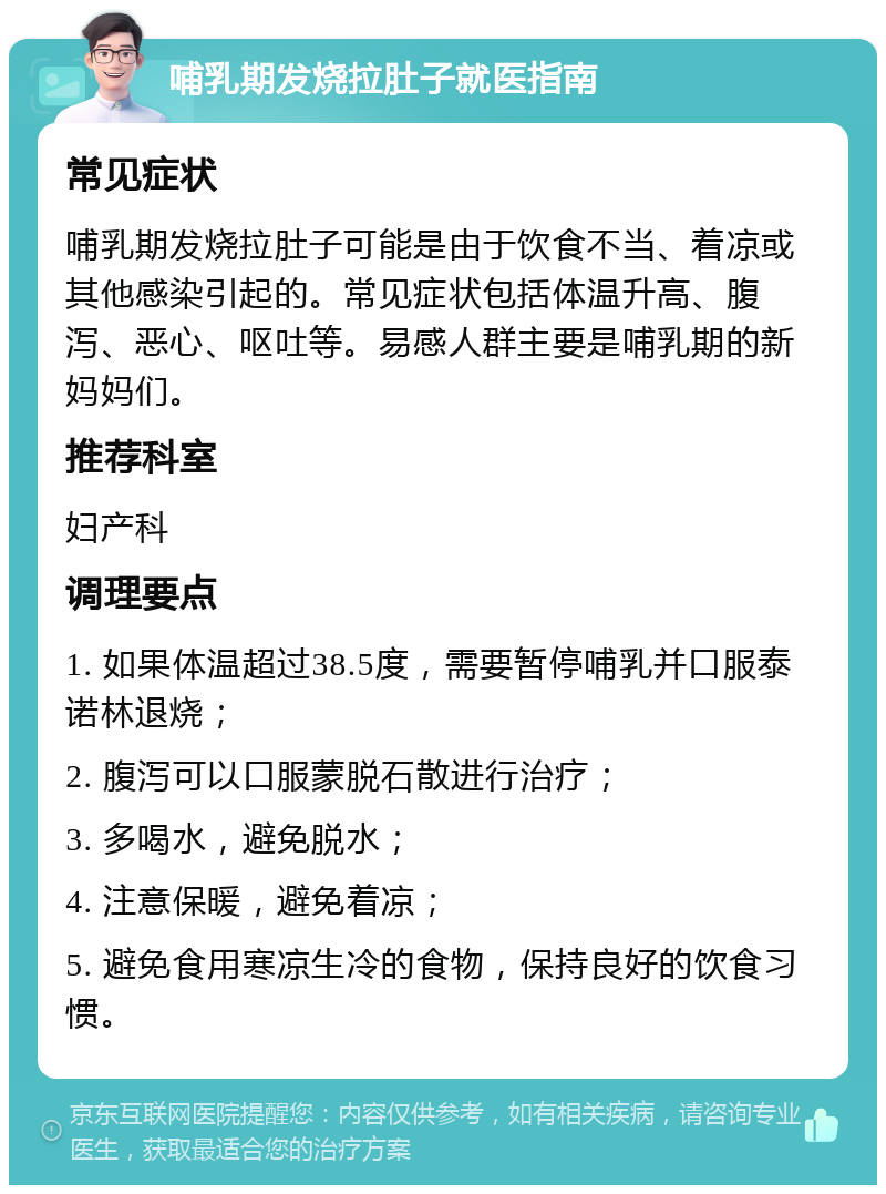 哺乳期发烧拉肚子就医指南 常见症状 哺乳期发烧拉肚子可能是由于饮食不当、着凉或其他感染引起的。常见症状包括体温升高、腹泻、恶心、呕吐等。易感人群主要是哺乳期的新妈妈们。 推荐科室 妇产科 调理要点 1. 如果体温超过38.5度，需要暂停哺乳并口服泰诺林退烧； 2. 腹泻可以口服蒙脱石散进行治疗； 3. 多喝水，避免脱水； 4. 注意保暖，避免着凉； 5. 避免食用寒凉生冷的食物，保持良好的饮食习惯。