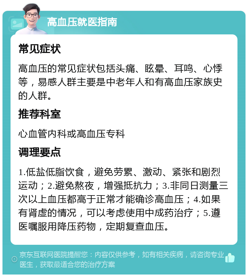 高血压就医指南 常见症状 高血压的常见症状包括头痛、眩晕、耳鸣、心悸等，易感人群主要是中老年人和有高血压家族史的人群。 推荐科室 心血管内科或高血压专科 调理要点 1.低盐低脂饮食，避免劳累、激动、紧张和剧烈运动；2.避免熬夜，增强抵抗力；3.非同日测量三次以上血压都高于正常才能确诊高血压；4.如果有肾虚的情况，可以考虑使用中成药治疗；5.遵医嘱服用降压药物，定期复查血压。