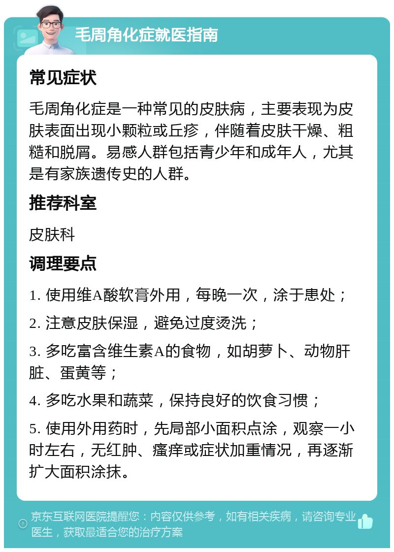 毛周角化症就医指南 常见症状 毛周角化症是一种常见的皮肤病，主要表现为皮肤表面出现小颗粒或丘疹，伴随着皮肤干燥、粗糙和脱屑。易感人群包括青少年和成年人，尤其是有家族遗传史的人群。 推荐科室 皮肤科 调理要点 1. 使用维A酸软膏外用，每晚一次，涂于患处； 2. 注意皮肤保湿，避免过度烫洗； 3. 多吃富含维生素A的食物，如胡萝卜、动物肝脏、蛋黄等； 4. 多吃水果和蔬菜，保持良好的饮食习惯； 5. 使用外用药时，先局部小面积点涂，观察一小时左右，无红肿、瘙痒或症状加重情况，再逐渐扩大面积涂抹。