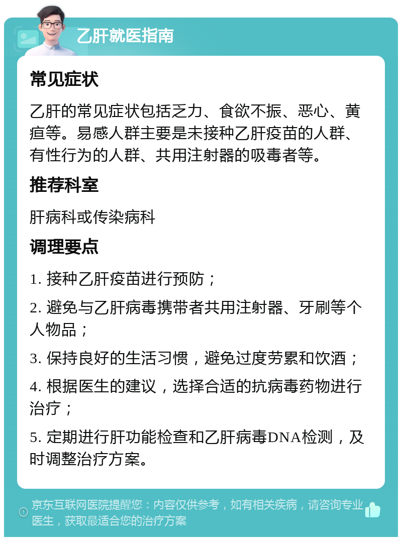 乙肝就医指南 常见症状 乙肝的常见症状包括乏力、食欲不振、恶心、黄疸等。易感人群主要是未接种乙肝疫苗的人群、有性行为的人群、共用注射器的吸毒者等。 推荐科室 肝病科或传染病科 调理要点 1. 接种乙肝疫苗进行预防； 2. 避免与乙肝病毒携带者共用注射器、牙刷等个人物品； 3. 保持良好的生活习惯，避免过度劳累和饮酒； 4. 根据医生的建议，选择合适的抗病毒药物进行治疗； 5. 定期进行肝功能检查和乙肝病毒DNA检测，及时调整治疗方案。