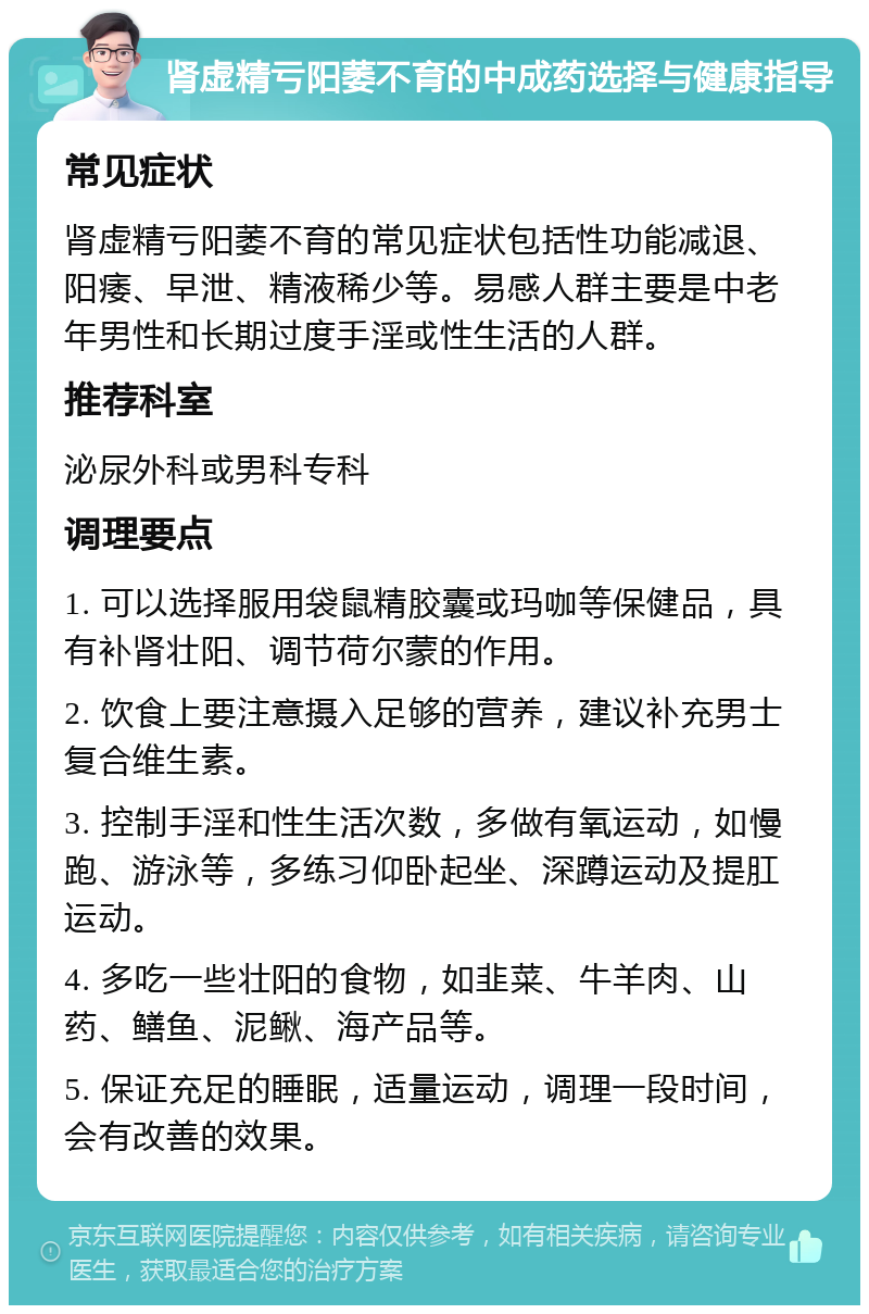 肾虚精亏阳萎不育的中成药选择与健康指导 常见症状 肾虚精亏阳萎不育的常见症状包括性功能减退、阳痿、早泄、精液稀少等。易感人群主要是中老年男性和长期过度手淫或性生活的人群。 推荐科室 泌尿外科或男科专科 调理要点 1. 可以选择服用袋鼠精胶囊或玛咖等保健品，具有补肾壮阳、调节荷尔蒙的作用。 2. 饮食上要注意摄入足够的营养，建议补充男士复合维生素。 3. 控制手淫和性生活次数，多做有氧运动，如慢跑、游泳等，多练习仰卧起坐、深蹲运动及提肛运动。 4. 多吃一些壮阳的食物，如韭菜、牛羊肉、山药、鳝鱼、泥鳅、海产品等。 5. 保证充足的睡眠，适量运动，调理一段时间，会有改善的效果。