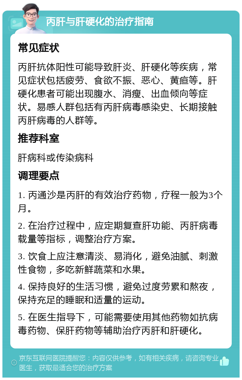 丙肝与肝硬化的治疗指南 常见症状 丙肝抗体阳性可能导致肝炎、肝硬化等疾病，常见症状包括疲劳、食欲不振、恶心、黄疸等。肝硬化患者可能出现腹水、消瘦、出血倾向等症状。易感人群包括有丙肝病毒感染史、长期接触丙肝病毒的人群等。 推荐科室 肝病科或传染病科 调理要点 1. 丙通沙是丙肝的有效治疗药物，疗程一般为3个月。 2. 在治疗过程中，应定期复查肝功能、丙肝病毒载量等指标，调整治疗方案。 3. 饮食上应注意清淡、易消化，避免油腻、刺激性食物，多吃新鲜蔬菜和水果。 4. 保持良好的生活习惯，避免过度劳累和熬夜，保持充足的睡眠和适量的运动。 5. 在医生指导下，可能需要使用其他药物如抗病毒药物、保肝药物等辅助治疗丙肝和肝硬化。